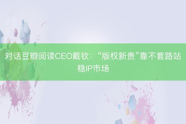 对话豆瓣阅读CEO戴钦：“版权新贵”靠不套路站稳IP市场