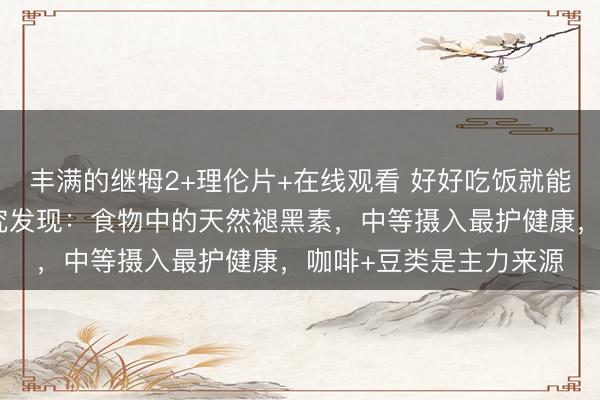 丰满的继牳2+理伦片+在线观看 好好吃饭就能调代谢、稳情绪？研究发现：食物中的天然褪黑素，中等摄入最护健康，咖啡+豆类是主力来源