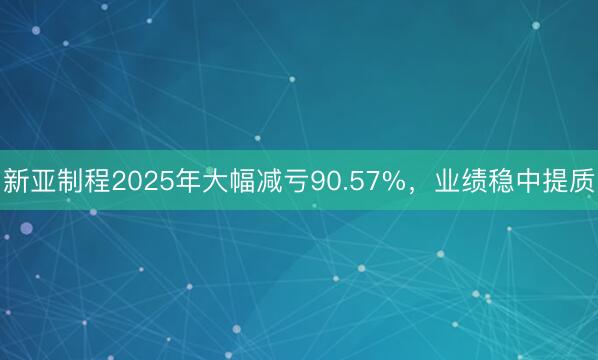 新亚制程2025年大幅减亏90.57%，业绩稳中提质