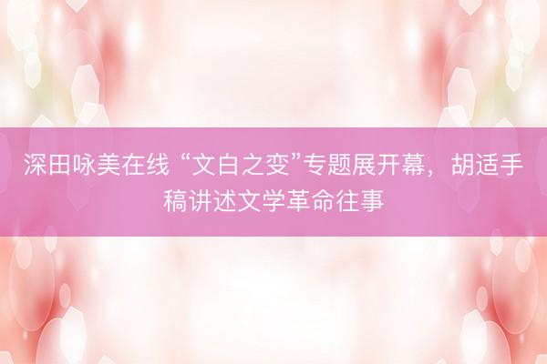 深田咏美在线 “文白之变”专题展开幕，胡适手稿讲述文学革命往事