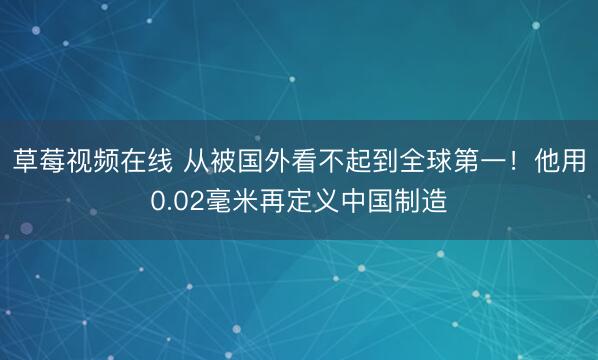 草莓视频在线 从被国外看不起到全球第一！他用0.02毫米再定义中国制造
