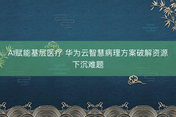 AI赋能基层医疗 华为云智慧病理方案破解资源下沉难题