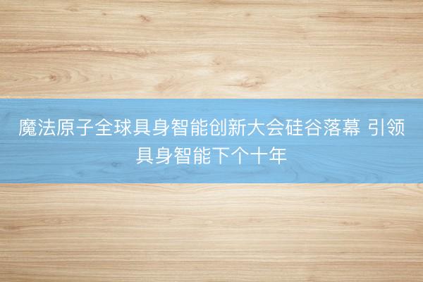 魔法原子全球具身智能创新大会硅谷落幕 引领具身智能下个十年