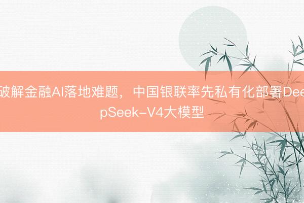 破解金融AI落地难题，中国银联率先私有化部署DeepSeek-V4大模型