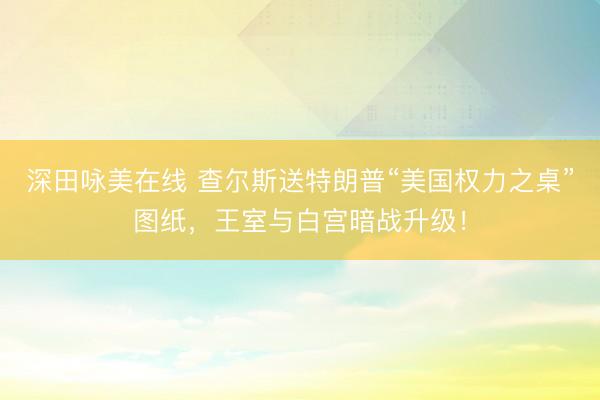 深田咏美在线 查尔斯送特朗普“美国权力之桌”图纸，王室与白宫暗战升级！