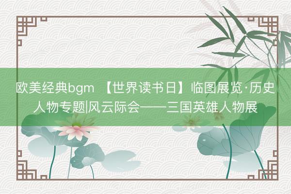 欧美经典bgm 【世界读书日】临图展览·历史人物专题|风云际会——三国英雄人物展