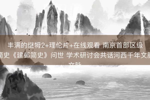 丰满的继牳2+理伦片+在线观看 南京首部区级简史《建邺简史》问世 学术研讨会共话河西千年文脉