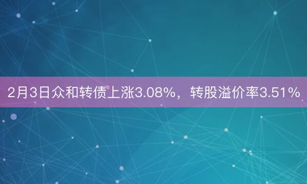 2月3日众和转债上涨3.08%，转股溢价率3.51%