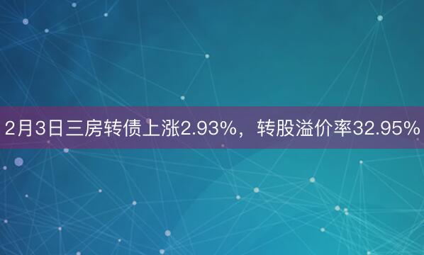 2月3日三房转债上涨2.93%，转股溢价率32.95%