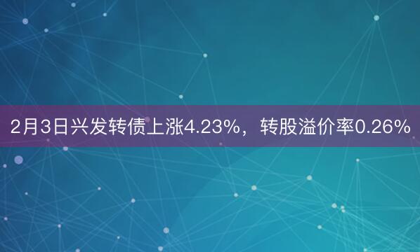 2月3日兴发转债上涨4.23%，转股溢价率0.26%
