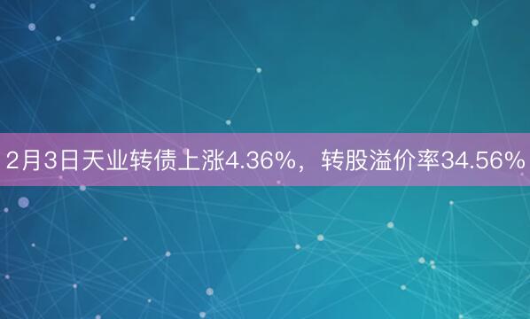 2月3日天业转债上涨4.36%，转股溢价率34.56%