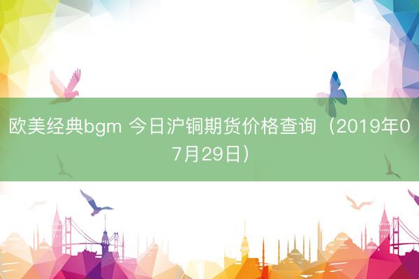 欧美经典bgm 今日沪铜期货价格查询（2019年07月29日）