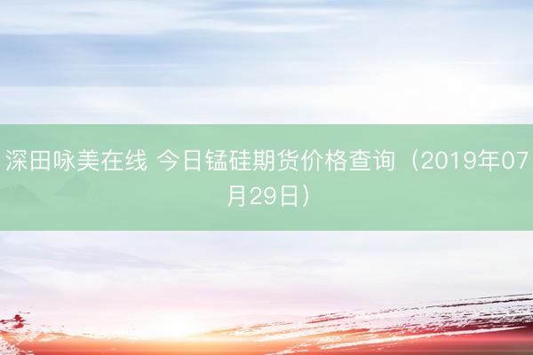 深田咏美在线 今日锰硅期货价格查询（2019年07月29日）