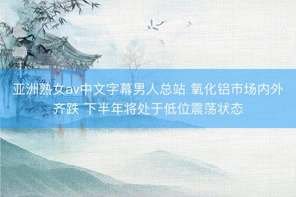 亚洲熟女av中文字幕男人总站 氧化铝市场内外齐跌 下半年将处于低位震荡状态