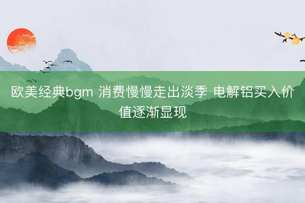 欧美经典bgm 消费慢慢走出淡季 电解铝买入价值逐渐显现