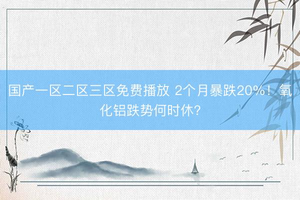 国产一区二区三区免费播放 2个月暴跌20%！氧化铝跌势何时休？