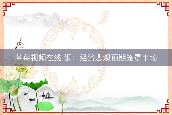 草莓视频在线 铜：经济悲观预期笼罩市场