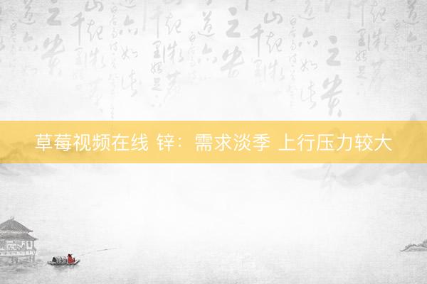 草莓视频在线 锌：需求淡季 上行压力较大