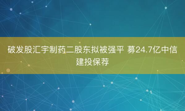 破发股汇宇制药二股东拟被强平 募24.7亿中信建投保荐