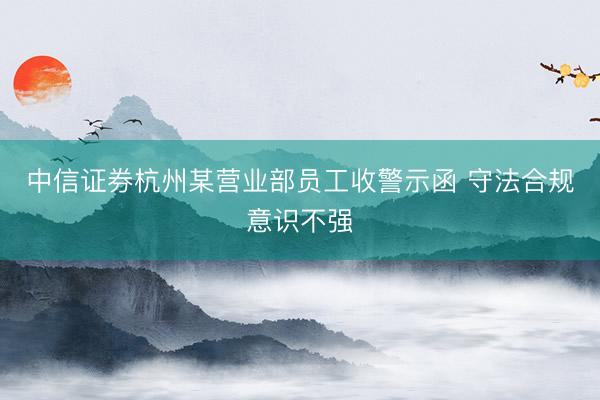中信证券杭州某营业部员工收警示函 守法合规意识不强