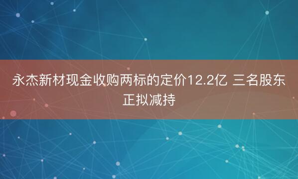 永杰新材现金收购两标的定价12.2亿 三名股东正拟减持
