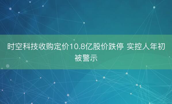 时空科技收购定价10.8亿股价跌停 实控人年初被警示