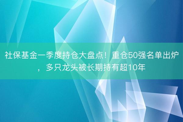 社保基金一季度持仓大盘点！重仓50强名单出炉，多只龙头被长期持有超10年