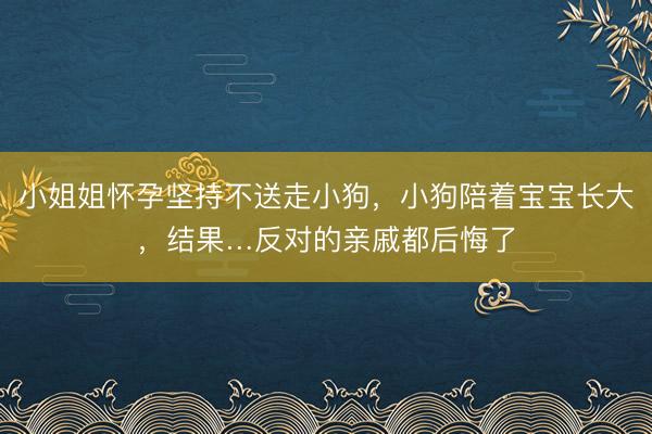 小姐姐怀孕坚持不送走小狗，小狗陪着宝宝长大，结果…反对的亲戚都后悔了