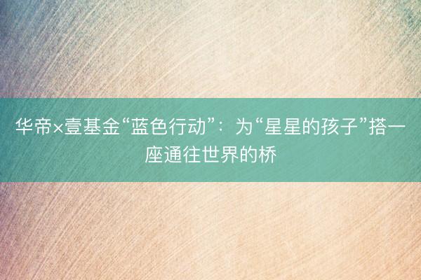 华帝×壹基金“蓝色行动”：为“星星的孩子”搭一座通往世界的桥