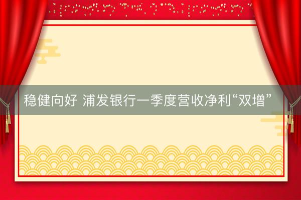 稳健向好 浦发银行一季度营收净利“双增” 