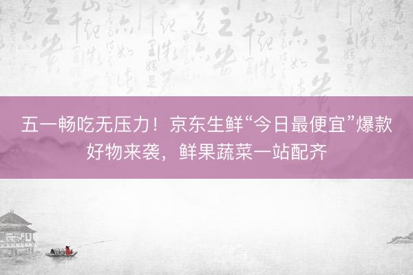 五一畅吃无压力！京东生鲜“今日最便宜”爆款好物来袭，鲜果蔬菜一站配齐