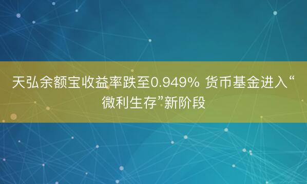 天弘余额宝收益率跌至0.949% 货币基金进入“微利生存”新阶段