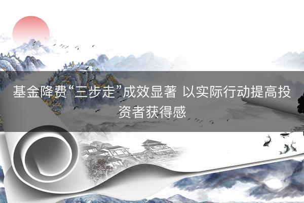 基金降费“三步走”成效显著 以实际行动提高投资者获得感