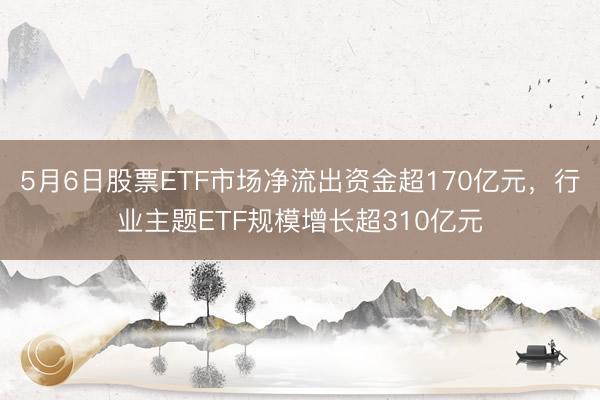 5月6日股票ETF市场净流出资金超170亿元，行业主题ETF规模增长超310亿元