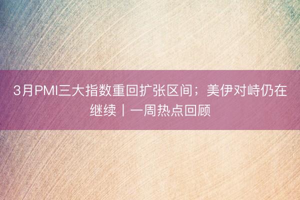 3月PMI三大指数重回扩张区间；美伊对峙仍在继续丨一周热点回顾