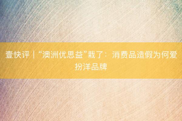 壹快评｜“澳洲优思益”栽了：消费品造假为何爱扮洋品牌
