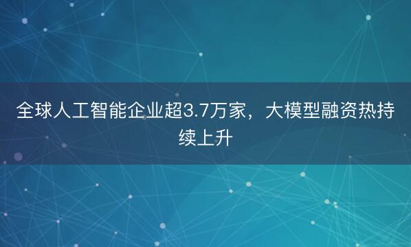 全球人工智能企业超3.7万家，大模型融资热持续上升