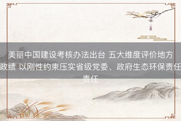 美丽中国建设考核办法出台 五大维度评价地方政绩 以刚性约束压实省级党委、政府生态环保责任