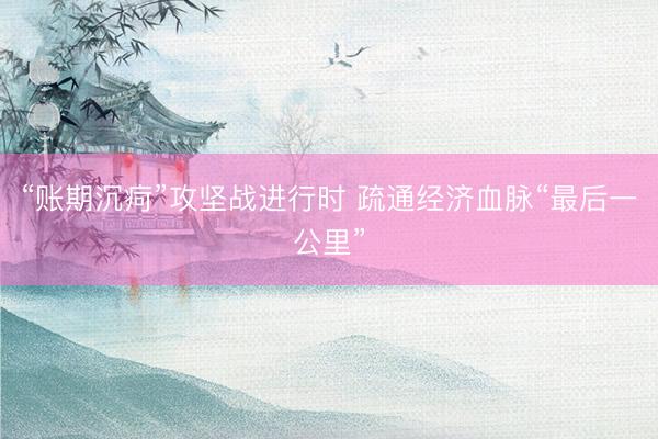 “账期沉疴”攻坚战进行时 疏通经济血脉“最后一公里”