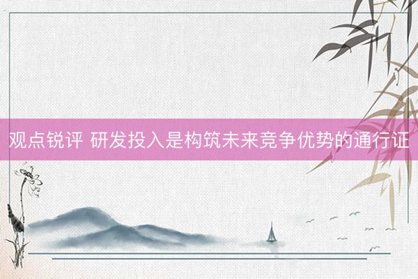 观点锐评 研发投入是构筑未来竞争优势的通行证