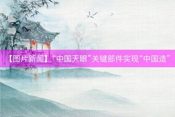 【图片新闻】“中国天眼”关键部件实现“中国造”