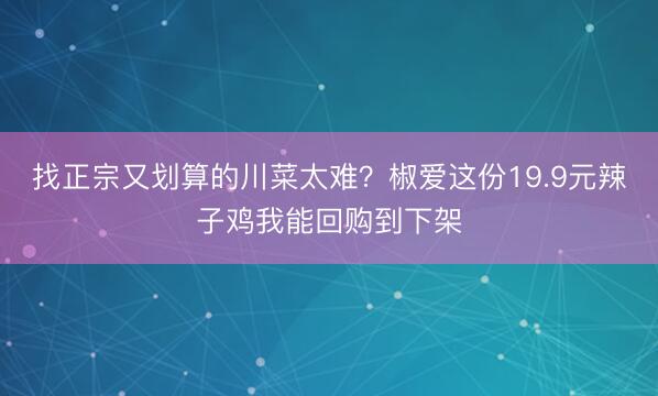 找正宗又划算的川菜太难？椒爱这份19.9元辣子鸡我能回购到下架