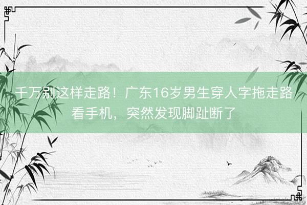 千万别这样走路！广东16岁男生穿人字拖走路看手机，突然发现脚趾断了