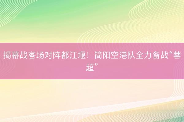 揭幕战客场对阵都江堰！简阳空港队全力备战“蓉超”