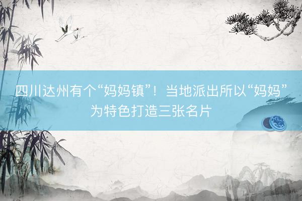 四川达州有个“妈妈镇”！当地派出所以“妈妈”为特色打造三张名片