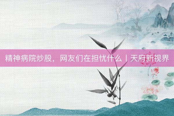 精神病院炒股，网友们在担忧什么丨天府新视界