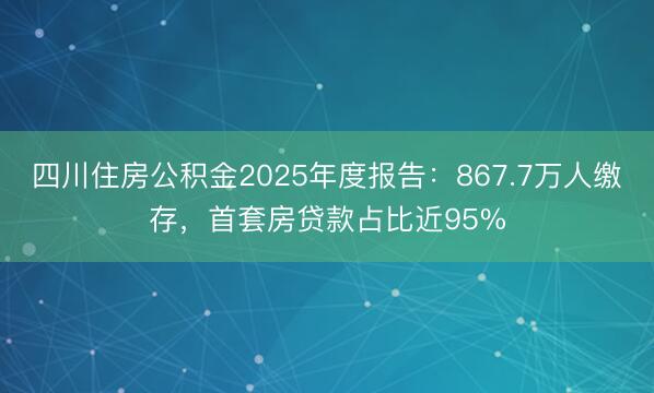 四川住房公积金2025年度报告：867.7万人缴存，首套房贷款占比近95%