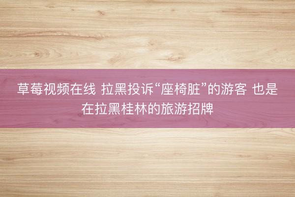 草莓视频在线 拉黑投诉“座椅脏”的游客 也是在拉黑桂林的旅游招牌