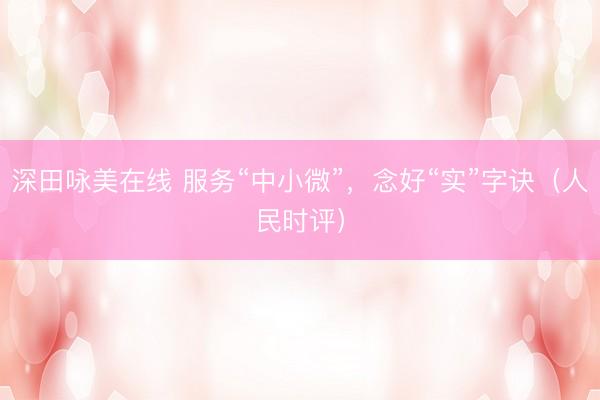 深田咏美在线 服务“中小微”，念好“实”字诀（人民时评）
