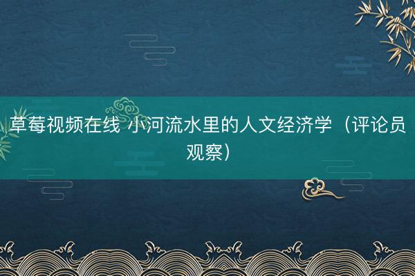 草莓视频在线 小河流水里的人文经济学（评论员观察）